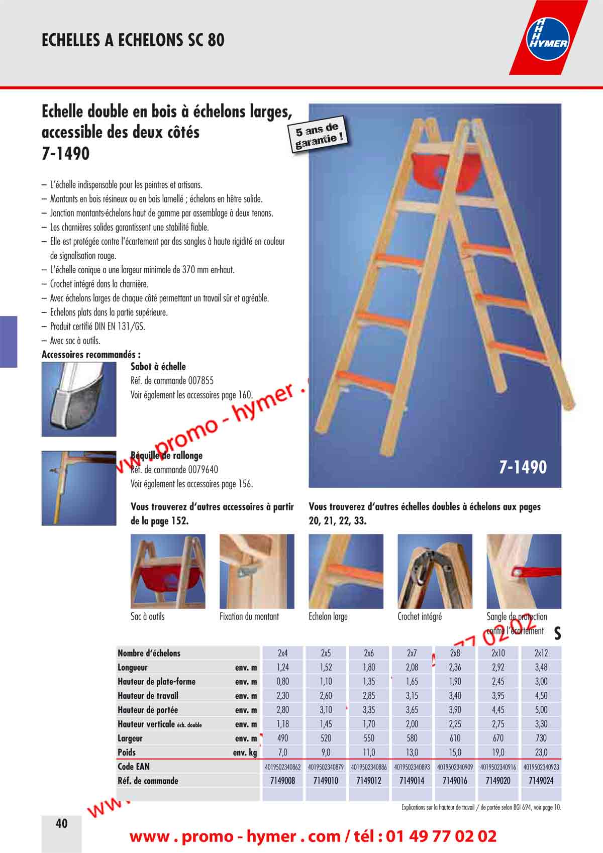page 40 - &Eacute;chelle double en bois &agrave; &eacute;chelons larges,s, 
accessible des deux c&ocirc;t&eacute;s 
7-1490 

&ndash; L&lsquo;&eacute;chelle indispensable pour les peintres et artisans. 
&ndash; Montants en bois r&eacute;sineux ou en bois lamell&eacute; ; &eacute;chelons en h&ecirc;tre solide. 
&ndash; Jonction montants-&eacute;chelons haut de gamme par assemblage &agrave; deux tenons. 
&ndash; Les charni&egrave;res solides garantissent une stabilit&eacute; fiable. 
&ndash; Elle est prot&eacute;g&eacute;e contre l'&eacute;cartement par des sangles &agrave; haute rigidit&eacute; en couleur 
de signalisation rouge. 
&ndash; L'&eacute;chelle conique a une largeur minimale de 370 mm en-haut. 
&ndash; Crochet int&eacute;gr&eacute; dans la charni&egrave;re. 
&ndash; Avec &eacute;chelons larges de chaque c&ocirc;t&eacute; permettant un travail s&ucirc;r et agr&eacute;able. 
&ndash; &Eacute;chelons plats dans la partie sup&eacute;rieure. 
&ndash; Produit certifi&eacute; DIN EN 131/GS. 
&ndash; Avec sac &agrave; outils. 
Accessoires recommand&eacute;s : 
Sabot &agrave; &eacute;chelle 

R&eacute;f. de commande 007855 
Voir &eacute;galement les accessoires page 160. 


B&eacute;quille de rallonge 

R&eacute;f. de commande 0079640 
Voir &eacute;galement les accessoires page 156. 



Vous trouverez d&lsquo;autres accessoires &agrave; partir Vous trouverez d&lsquo;autres &eacute;chelles doubles &agrave; &eacute;chelons aux pages 
de la page 152. 20, 21, 22, 33. 

7-1490 
5 ans de garantie ! 
&Eacute;chelon large


Sac &agrave; outils Fixation du montant Crochet int&eacute;gr&eacute; 
Sangle de protection 
contre l&lsquo;&eacute;cartement 

S 

Nombre d&lsquo;&eacute;chelons 2x4 2x5 2x6 2x7 2x8 2x10 2x12 
Longueur env. m 1,24 1,52 1,80 2,08 2,36 2,92 3,48 
Hauteur de plate-forme env. m 0,80 1,10 1,35 1,65 1,90 2,45 3,00 
Hauteur de travail env. m 2,30 2,60 2,85 3,15 3,40 3,95 4,50 
Hauteur de port&eacute;e env. m 2,80 3,10 3,35 3,65 3,90 4,45 5,00 
Hauteur verticale &eacute;cu double env. m 1,18 1,45 1,70 2,00 2,25 2,75 3,30 
Largeur env. m 490 520 550 580 610 670 

730 
Poids env. kg 7,0 9,0 11,0 13,0 15,0 19,0 23,0 
Code EAN 4019502340862 4019502340879 4019502340886 4019502340893 4019502340909 4019502340916 4019502340923 
R&eacute;f. de commande 7149008 7149010 7149012 7149014 7149016 7149020 7149024 

Explications sur la hauteur de travail / de port&eacute;e selon BGI 694, voir page 10.